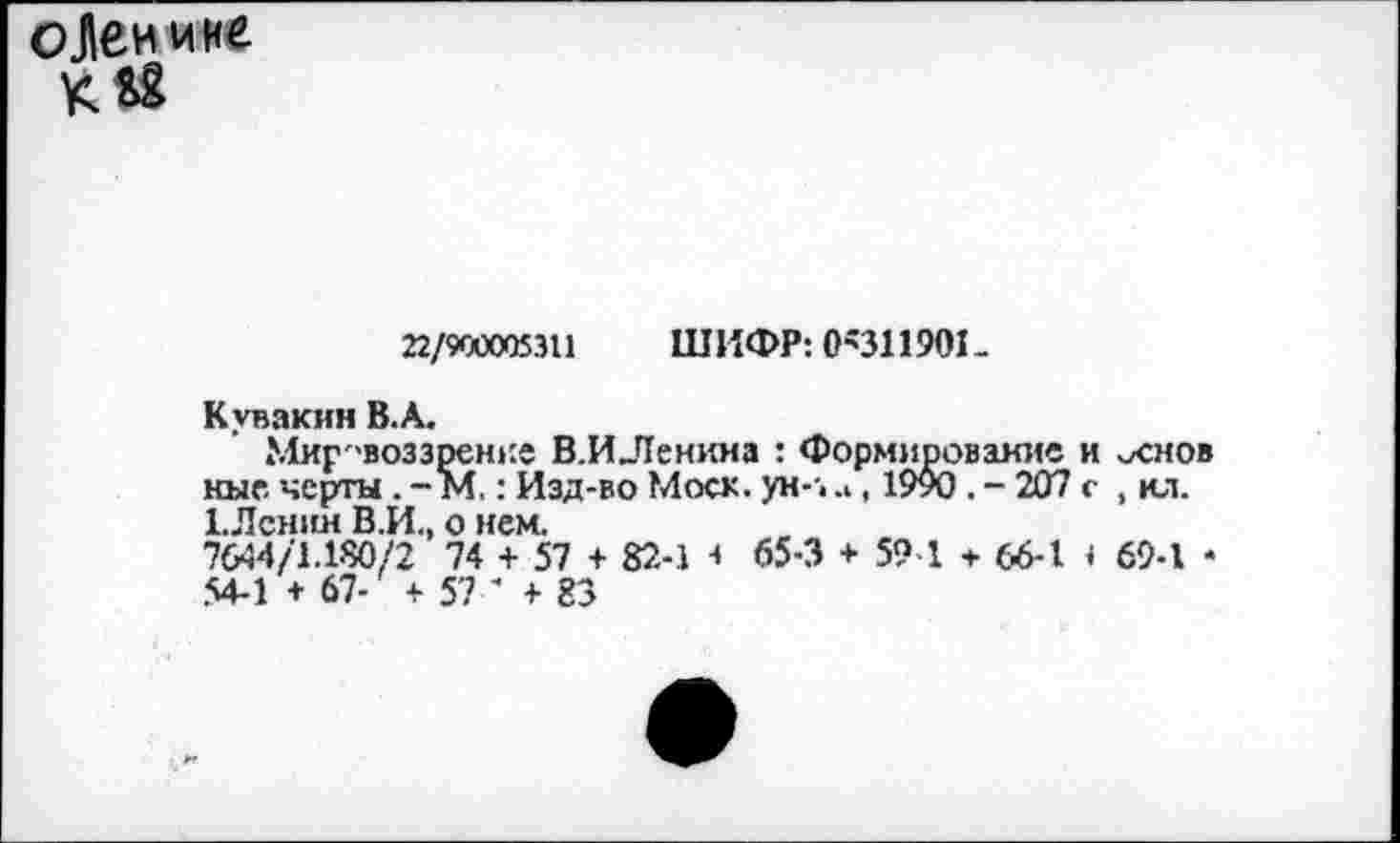 ﻿оЛенине К&2
22/900005311 ШИФР: 0'311901-
Кувакин В.А.
Мировоззрение В.ИЛенима : Формирование и -хнов ные черты. - М.: Изд-во Моск. ун--. .., 19у0 . - 207 с , ил. 1.Лснин В.И., о нем.
7644/1.180/2 74 + 57 + 82-1 з 65-3 + 59 1 + 66-1 1 69-1 * 54-1 + 67- + 57 ' + 83